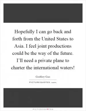 Hopefully I can go back and forth from the United States to Asia. I feel joint productions could be the way of the future. I’ll need a private plane to charter the international waters! Picture Quote #1