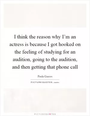 I think the reason why I’m an actress is because I got hooked on the feeling of studying for an audition, going to the audition, and then getting that phone call Picture Quote #1