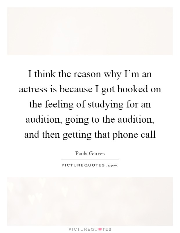 I think the reason why I'm an actress is because I got hooked on the feeling of studying for an audition, going to the audition, and then getting that phone call Picture Quote #1