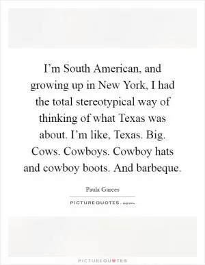 I’m South American, and growing up in New York, I had the total stereotypical way of thinking of what Texas was about. I’m like, Texas. Big. Cows. Cowboys. Cowboy hats and cowboy boots. And barbeque Picture Quote #1