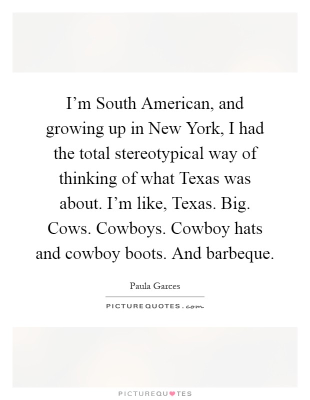 I'm South American, and growing up in New York, I had the total stereotypical way of thinking of what Texas was about. I'm like, Texas. Big. Cows. Cowboys. Cowboy hats and cowboy boots. And barbeque Picture Quote #1