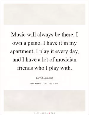 Music will always be there. I own a piano. I have it in my apartment. I play it every day, and I have a lot of musician friends who I play with Picture Quote #1
