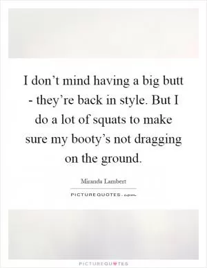 I don’t mind having a big butt - they’re back in style. But I do a lot of squats to make sure my booty’s not dragging on the ground Picture Quote #1