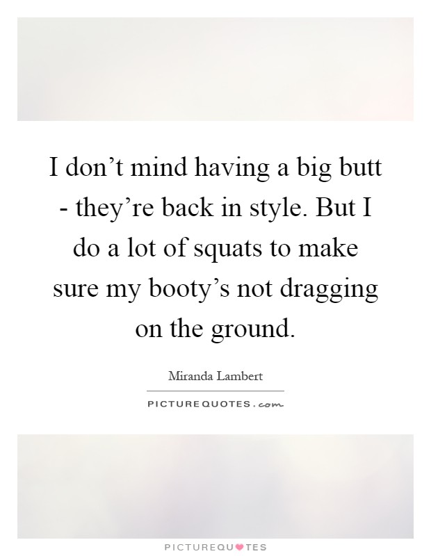 I don't mind having a big butt - they're back in style. But I do a lot of squats to make sure my booty's not dragging on the ground Picture Quote #1