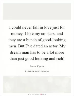 I could never fall in love just for money. I like my co-stars, and they are a bunch of good-looking men. But I’ve dated an actor. My dream man has to be a lot more than just good looking and rich! Picture Quote #1