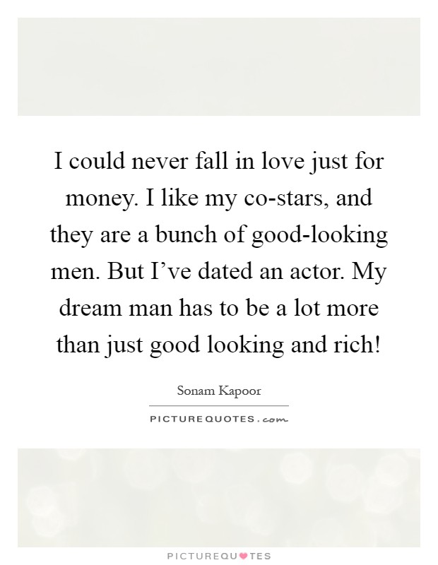 I could never fall in love just for money. I like my co-stars, and they are a bunch of good-looking men. But I've dated an actor. My dream man has to be a lot more than just good looking and rich! Picture Quote #1