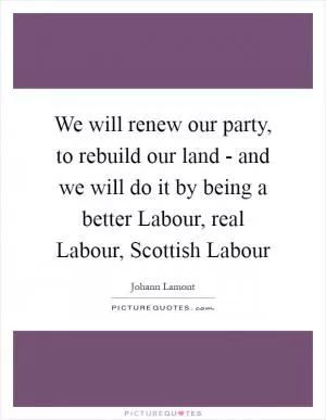 We will renew our party, to rebuild our land - and we will do it by being a better Labour, real Labour, Scottish Labour Picture Quote #1