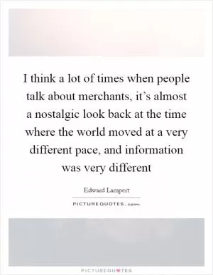 I think a lot of times when people talk about merchants, it’s almost a nostalgic look back at the time where the world moved at a very different pace, and information was very different Picture Quote #1