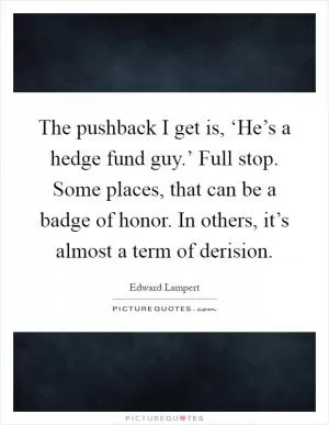 The pushback I get is, ‘He’s a hedge fund guy.’ Full stop. Some places, that can be a badge of honor. In others, it’s almost a term of derision Picture Quote #1