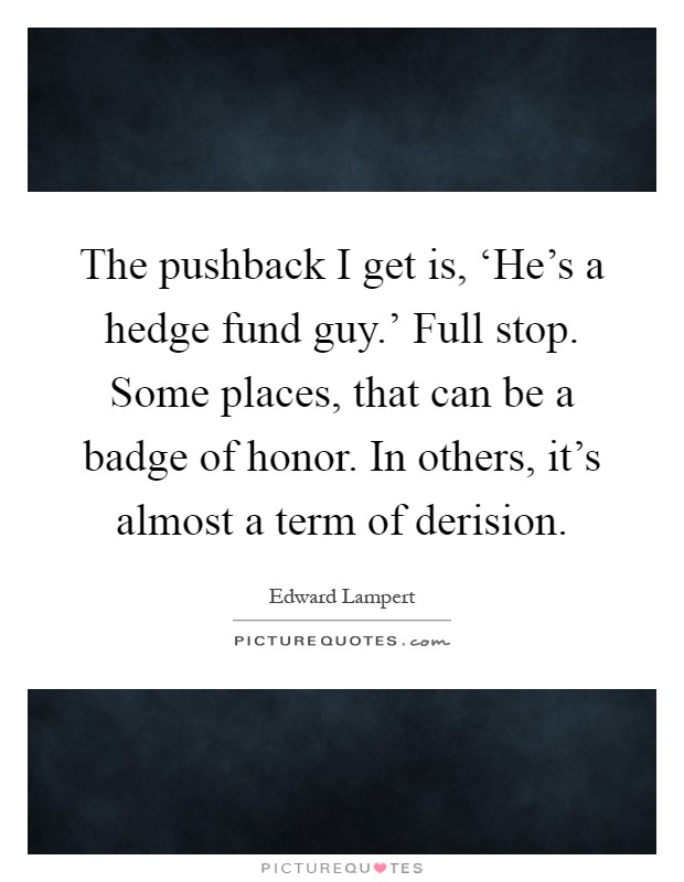 The pushback I get is, ‘He's a hedge fund guy.' Full stop. Some places, that can be a badge of honor. In others, it's almost a term of derision Picture Quote #1