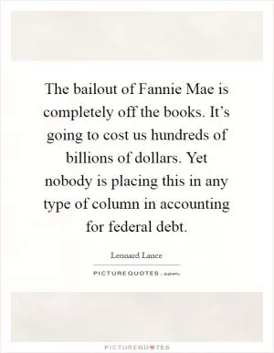 The bailout of Fannie Mae is completely off the books. It’s going to cost us hundreds of billions of dollars. Yet nobody is placing this in any type of column in accounting for federal debt Picture Quote #1