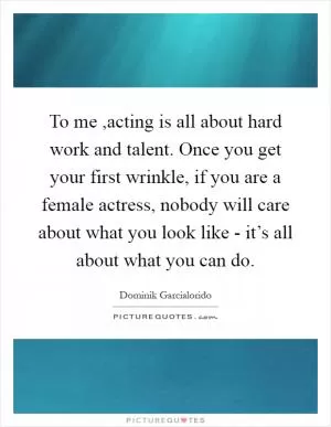 To me ,acting is all about hard work and talent. Once you get your first wrinkle, if you are a female actress, nobody will care about what you look like - it’s all about what you can do Picture Quote #1