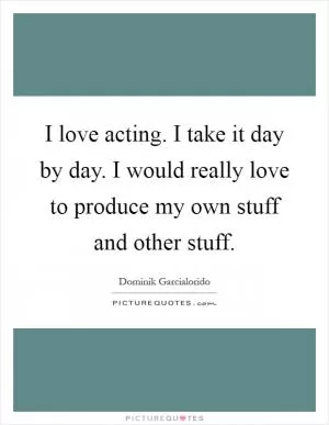 I love acting. I take it day by day. I would really love to produce my own stuff and other stuff Picture Quote #1