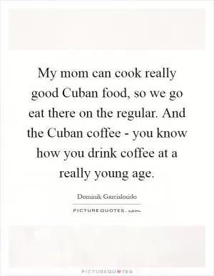 My mom can cook really good Cuban food, so we go eat there on the regular. And the Cuban coffee - you know how you drink coffee at a really young age Picture Quote #1