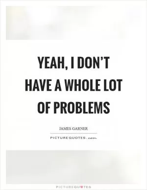 Yeah, I don’t have a whole lot of problems Picture Quote #1