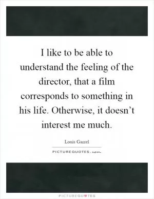 I like to be able to understand the feeling of the director, that a film corresponds to something in his life. Otherwise, it doesn’t interest me much Picture Quote #1