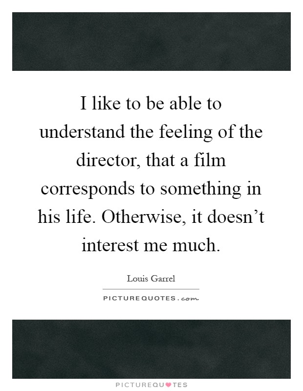 I like to be able to understand the feeling of the director, that a film corresponds to something in his life. Otherwise, it doesn't interest me much Picture Quote #1