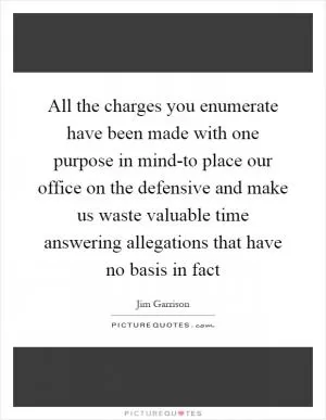 All the charges you enumerate have been made with one purpose in mind-to place our office on the defensive and make us waste valuable time answering allegations that have no basis in fact Picture Quote #1