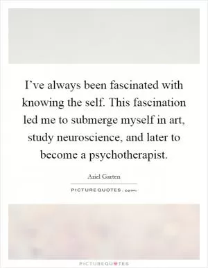 I’ve always been fascinated with knowing the self. This fascination led me to submerge myself in art, study neuroscience, and later to become a psychotherapist Picture Quote #1