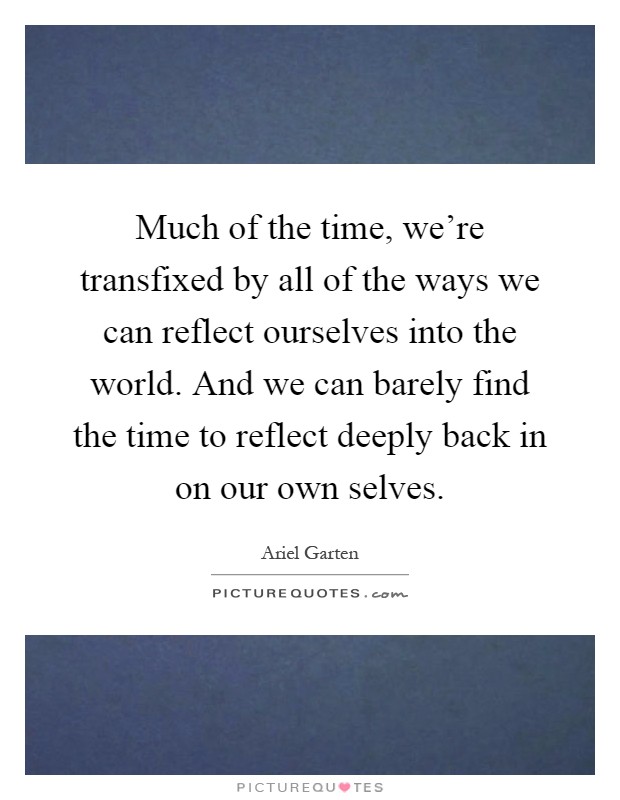 Much of the time, we're transfixed by all of the ways we can reflect ourselves into the world. And we can barely find the time to reflect deeply back in on our own selves Picture Quote #1