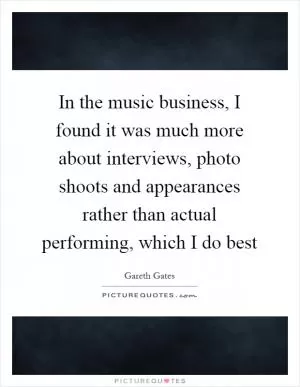 In the music business, I found it was much more about interviews, photo shoots and appearances rather than actual performing, which I do best Picture Quote #1