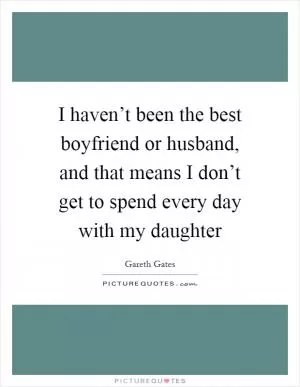 I haven’t been the best boyfriend or husband, and that means I don’t get to spend every day with my daughter Picture Quote #1