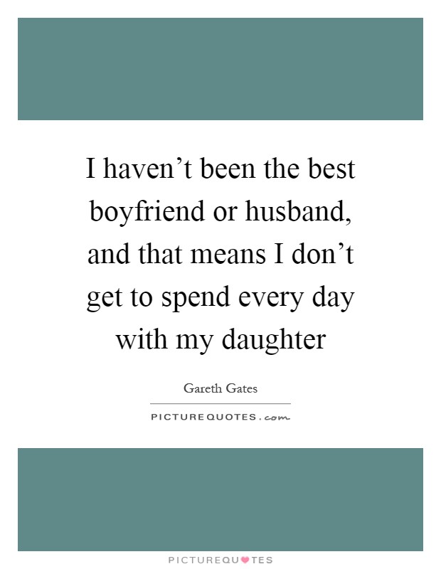 I haven't been the best boyfriend or husband, and that means I don't get to spend every day with my daughter Picture Quote #1