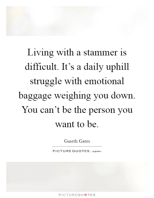 Living with a stammer is difficult. It's a daily uphill struggle with emotional baggage weighing you down. You can't be the person you want to be Picture Quote #1