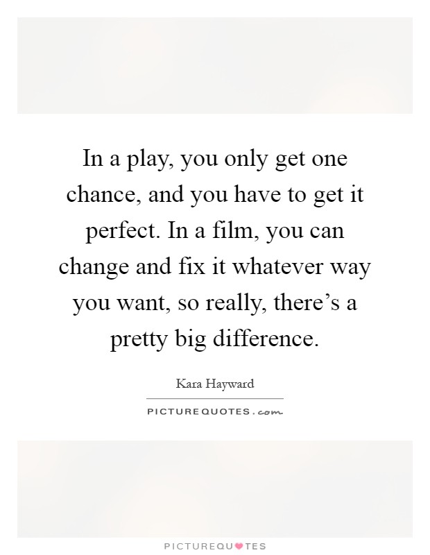 In a play, you only get one chance, and you have to get it perfect. In a film, you can change and fix it whatever way you want, so really, there's a pretty big difference Picture Quote #1