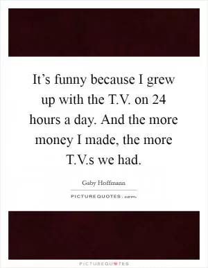 It’s funny because I grew up with the T.V. on 24 hours a day. And the more money I made, the more T.V.s we had Picture Quote #1