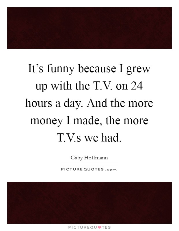 It's funny because I grew up with the T.V. on 24 hours a day. And the more money I made, the more T.V.s we had Picture Quote #1