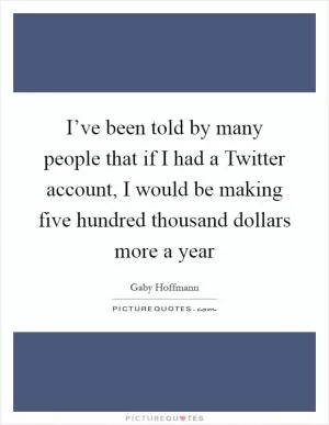 I’ve been told by many people that if I had a Twitter account, I would be making five hundred thousand dollars more a year Picture Quote #1