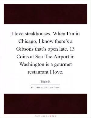 I love steakhouses. When I’m in Chicago, I know there’s a Gibsons that’s open late. 13 Coins at Sea-Tac Airport in Washington is a gourmet restaurant I love Picture Quote #1