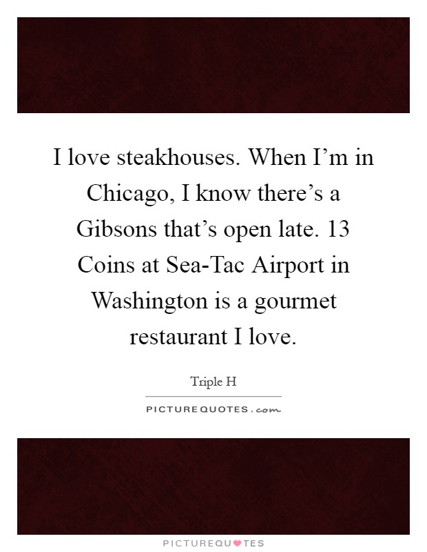 I love steakhouses. When I'm in Chicago, I know there's a Gibsons that's open late. 13 Coins at Sea-Tac Airport in Washington is a gourmet restaurant I love Picture Quote #1