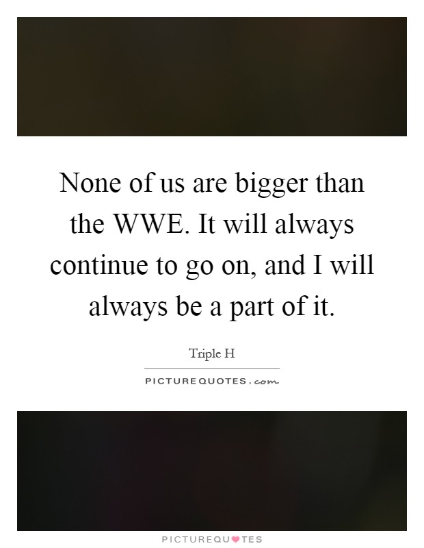 None of us are bigger than the WWE. It will always continue to go on, and I will always be a part of it Picture Quote #1