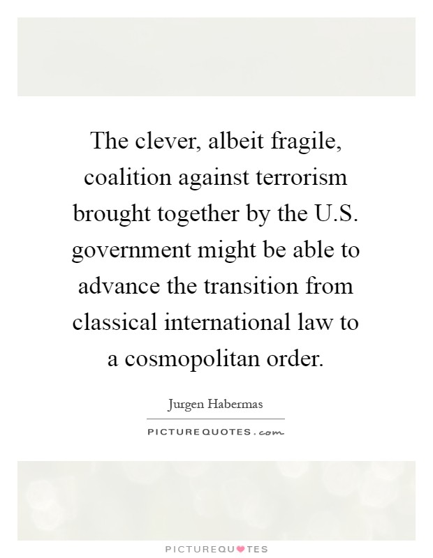 The clever, albeit fragile, coalition against terrorism brought together by the U.S. government might be able to advance the transition from classical international law to a cosmopolitan order Picture Quote #1