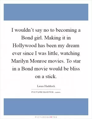 I wouldn’t say no to becoming a Bond girl. Making it in Hollywood has been my dream ever since I was little, watching Marilyn Monroe movies. To star in a Bond movie would be bliss on a stick Picture Quote #1