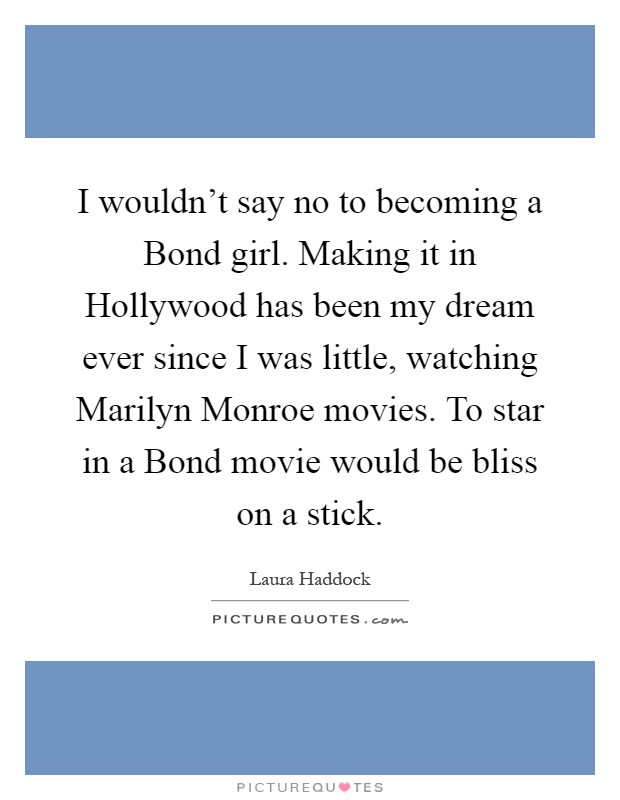 I wouldn't say no to becoming a Bond girl. Making it in Hollywood has been my dream ever since I was little, watching Marilyn Monroe movies. To star in a Bond movie would be bliss on a stick Picture Quote #1