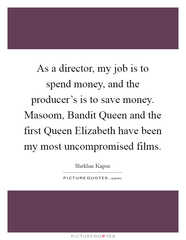 As a director, my job is to spend money, and the producer's is to save money. Masoom, Bandit Queen and the first Queen Elizabeth have been my most uncompromised films Picture Quote #1