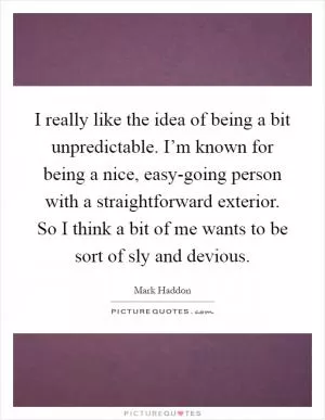 I really like the idea of being a bit unpredictable. I’m known for being a nice, easy-going person with a straightforward exterior. So I think a bit of me wants to be sort of sly and devious Picture Quote #1