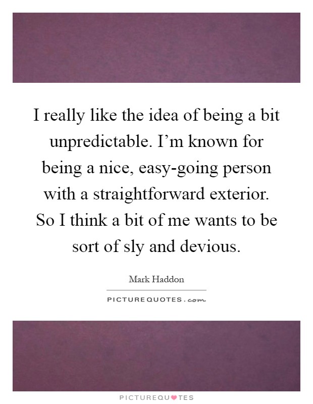 I really like the idea of being a bit unpredictable. I'm known for being a nice, easy-going person with a straightforward exterior. So I think a bit of me wants to be sort of sly and devious Picture Quote #1
