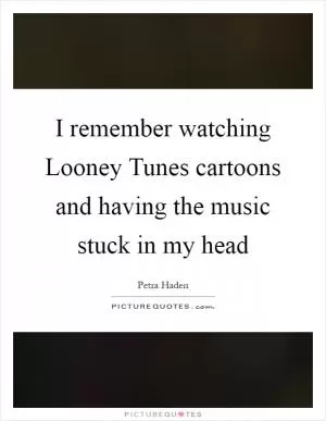 I remember watching Looney Tunes cartoons and having the music stuck in my head Picture Quote #1