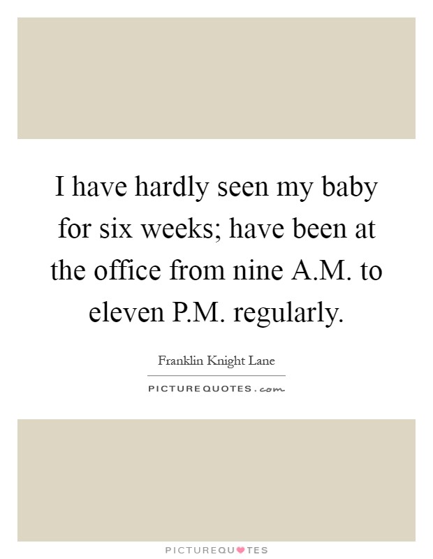 I have hardly seen my baby for six weeks; have been at the office from nine A.M. to eleven P.M. regularly Picture Quote #1