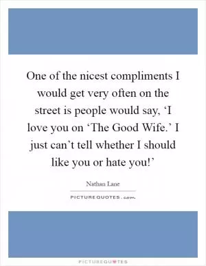 One of the nicest compliments I would get very often on the street is people would say, ‘I love you on ‘The Good Wife.’ I just can’t tell whether I should like you or hate you!’ Picture Quote #1