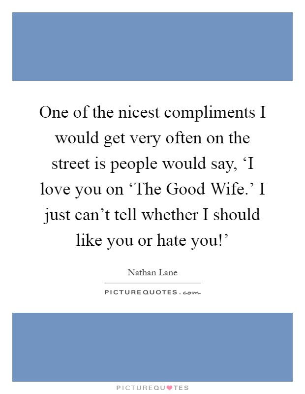 One of the nicest compliments I would get very often on the street is people would say, ‘I love you on ‘The Good Wife.' I just can't tell whether I should like you or hate you!' Picture Quote #1