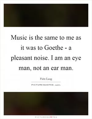 Music is the same to me as it was to Goethe - a pleasant noise. I am an eye man, not an ear man Picture Quote #1
