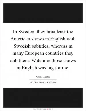 In Sweden, they broadcast the American shows in English with Swedish subtitles, whereas in many European countries they dub them. Watching those shows in English was big for me Picture Quote #1