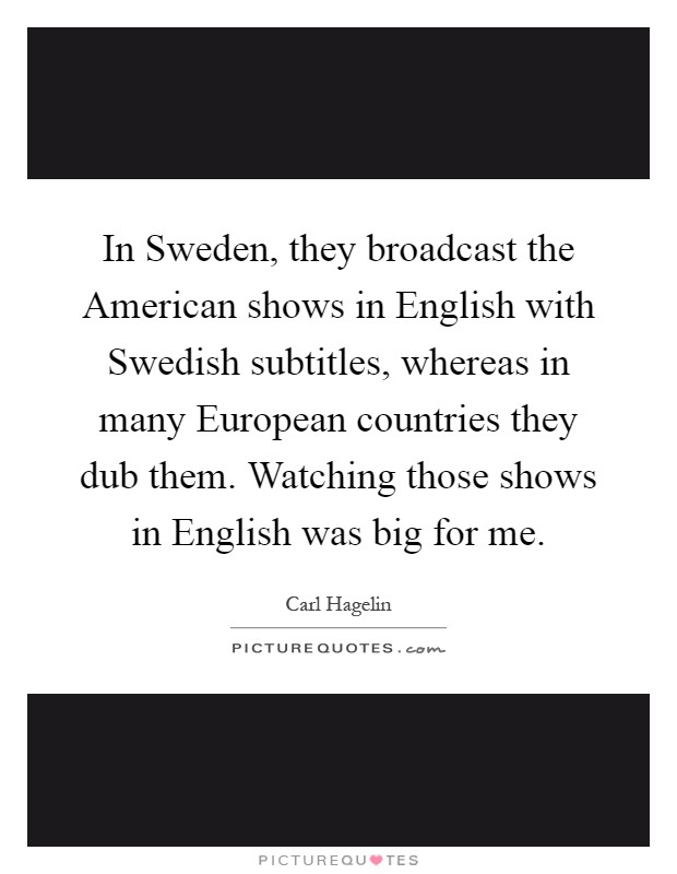 In Sweden, they broadcast the American shows in English with Swedish subtitles, whereas in many European countries they dub them. Watching those shows in English was big for me Picture Quote #1