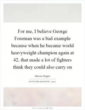 For me, I believe George Foreman was a bad example because when he became world heavyweight champion again at 42, that made a lot of fighters think they could also carry on Picture Quote #1