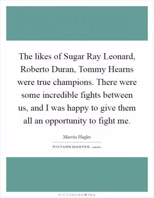 The likes of Sugar Ray Leonard, Roberto Duran, Tommy Hearns were true champions. There were some incredible fights between us, and I was happy to give them all an opportunity to fight me Picture Quote #1
